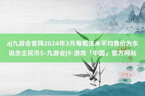 aj九游会官网2024年3月每粗浅米平均售价为东说念主民币5-九游会j9·游戏「中国」官方网站