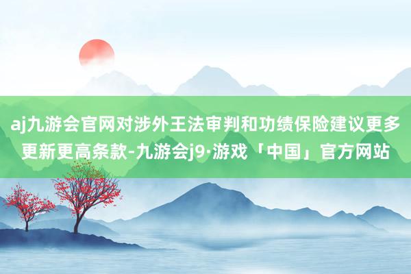 aj九游会官网对涉外王法审判和功绩保险建议更多更新更高条款-九游会j9·游戏「中国」官方网站