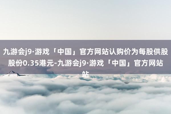 九游会j9·游戏「中国」官方网站认购价为每股供股股份0.35港元-九游会j9·游戏「中国」官方网站