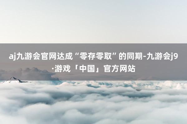 aj九游会官网达成“零存零取”的同期-九游会j9·游戏「中国」官方网站