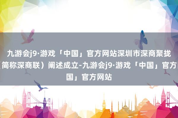 九游会j9·游戏「中国」官方网站深圳市深商聚拢会（简称深商联）阐述成立-九游会j9·游戏「中国」官方网站