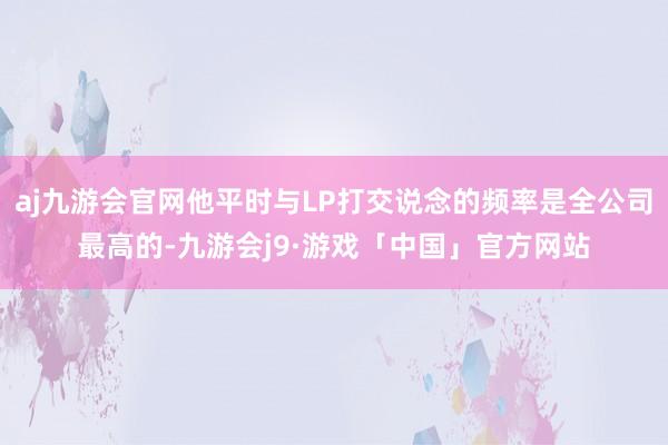 aj九游会官网他平时与LP打交说念的频率是全公司最高的-九游会j9·游戏「中国」官方网站