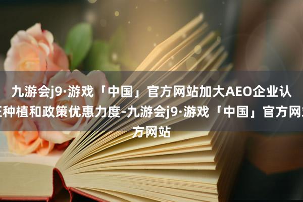 九游会j9·游戏「中国」官方网站加大AEO企业认证种植和政策优惠力度-九游会j9·游戏「中国」官方网站