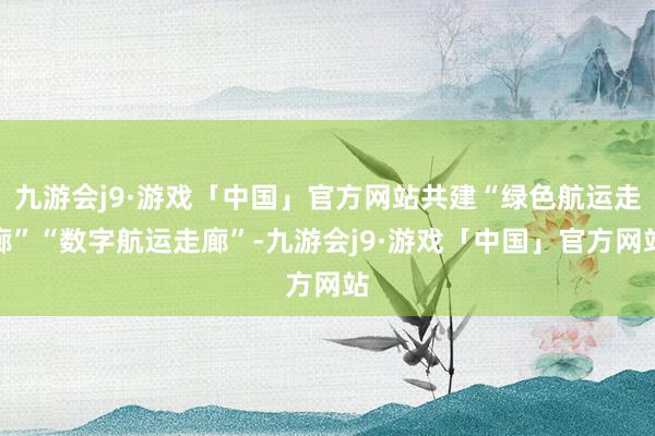 九游会j9·游戏「中国」官方网站共建“绿色航运走廊”“数字航运走廊”-九游会j9·游戏「中国」官方网站