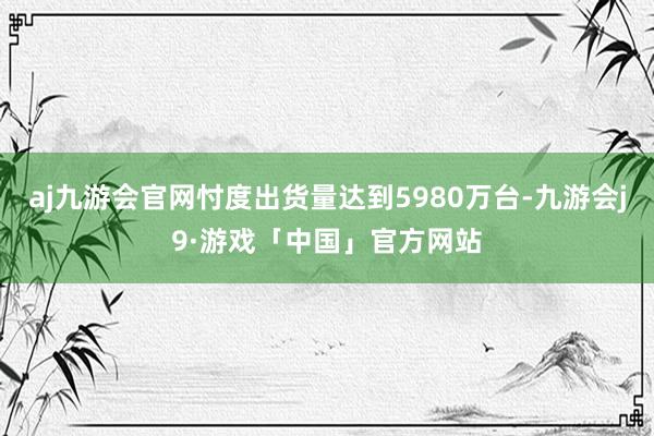 aj九游会官网忖度出货量达到5980万台-九游会j9·游戏「中国」官方网站