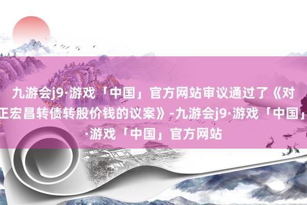 九游会j9·游戏「中国」官方网站审议通过了《对于向下修正宏昌转债转股价钱的议案》-九游会j9·游戏「中国」官方网站