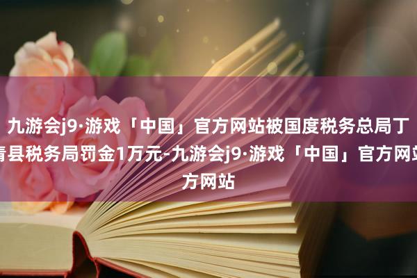 九游会j9·游戏「中国」官方网站被国度税务总局丁青县税务局罚金1万元-九游会j9·游戏「中国」官方网站