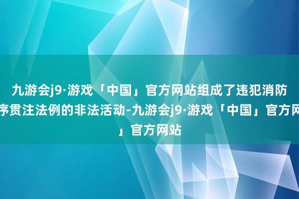 九游会j9·游戏「中国」官方网站组成了违犯消防按序贯注法例的非法活动-九游会j9·游戏「中国」官方网站