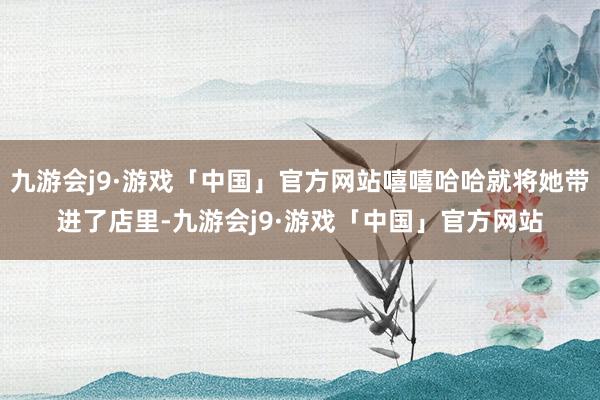 九游会j9·游戏「中国」官方网站嘻嘻哈哈就将她带进了店里-九游会j9·游戏「中国」官方网站