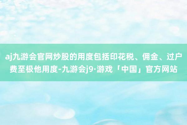 aj九游会官网炒股的用度包括印花税、佣金、过户费至极他用度-九游会j9·游戏「中国」官方网站