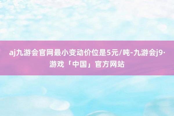 aj九游会官网最小变动价位是5元/吨-九游会j9·游戏「中国」官方网站