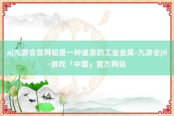 aj九游会官网铅是一种遑急的工业金属-九游会j9·游戏「中国」官方网站