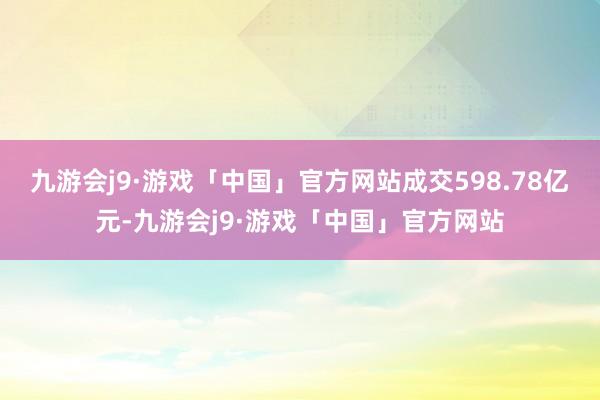 九游会j9·游戏「中国」官方网站成交598.78亿元-九游会j9·游戏「中国」官方网站