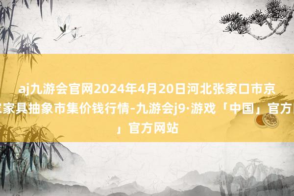 aj九游会官网2024年4月20日河北张家口市京北农家具抽象市集价钱行情-九游会j9·游戏「中国」官方网站