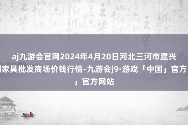 aj九游会官网2024年4月20日河北三河市建兴农副家具批发商场价钱行情-九游会j9·游戏「中国」官方网站