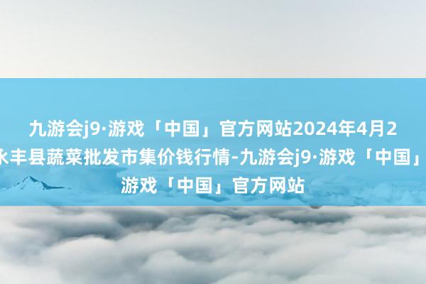 九游会j9·游戏「中国」官方网站2024年4月20日江西永丰县蔬菜批发市集价钱行情-九游会j9·游戏「中国」官方网站