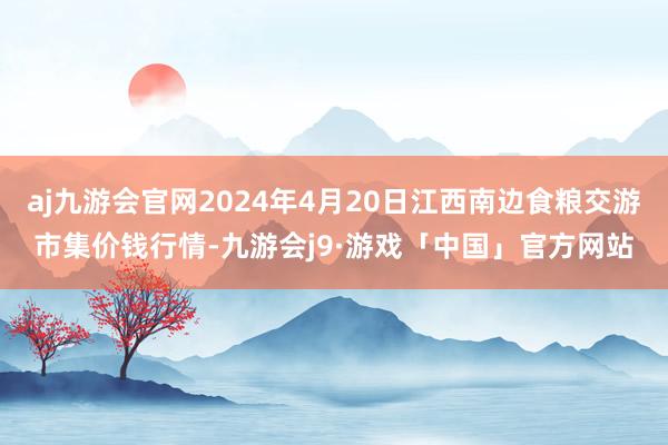 aj九游会官网2024年4月20日江西南边食粮交游市集价钱行情-九游会j9·游戏「中国」官方网站