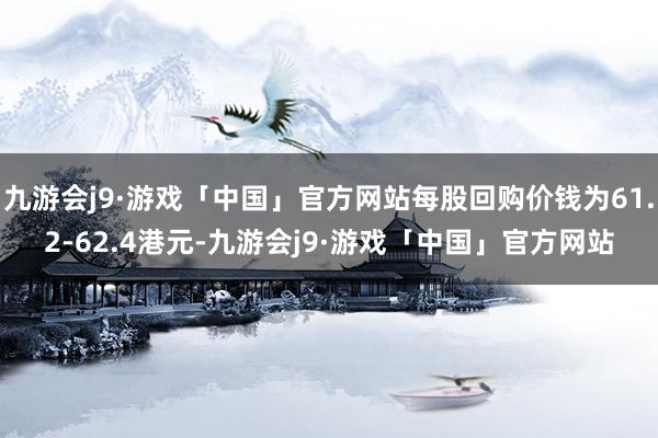 九游会j9·游戏「中国」官方网站每股回购价钱为61.2-62.4港元-九游会j9·游戏「中国」官方网站