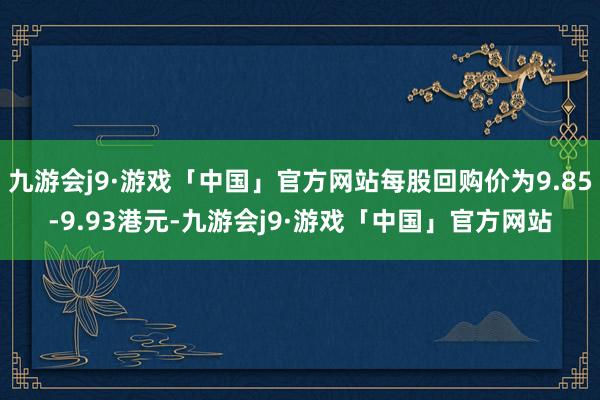 九游会j9·游戏「中国」官方网站每股回购价为9.85-9.93港元-九游会j9·游戏「中国」官方网站