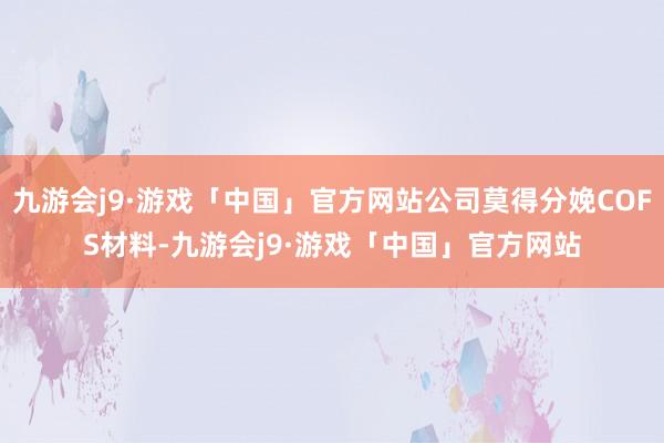 九游会j9·游戏「中国」官方网站公司莫得分娩COFS材料-九游会j9·游戏「中国」官方网站