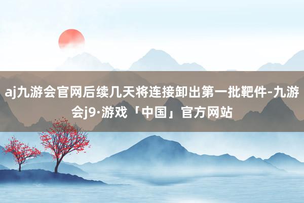 aj九游会官网后续几天将连接卸出第一批靶件-九游会j9·游戏「中国」官方网站