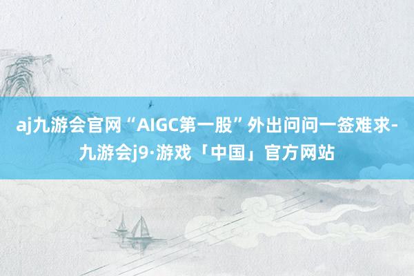 aj九游会官网“AIGC第一股”外出问问一签难求-九游会j9·游戏「中国」官方网站