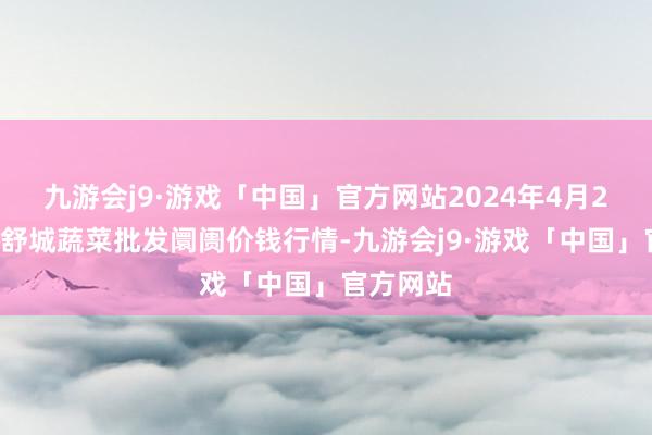 九游会j9·游戏「中国」官方网站2024年4月24日安徽舒城蔬菜批发阛阓价钱行情-九游会j9·游戏「中国」官方网站