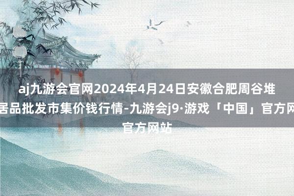 aj九游会官网2024年4月24日安徽合肥周谷堆农居品批发市集价钱行情-九游会j9·游戏「中国」官方网站