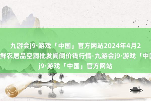 九游会j9·游戏「中国」官方网站2024年4月24日宁夏四季鲜农居品空洞批发阛阓价钱行情-九游会j9·游戏「中国」官方网站