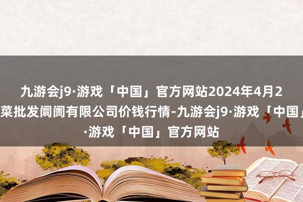 九游会j9·游戏「中国」官方网站2024年4月24日宁波蔬菜批发阛阓有限公司价钱行情-九游会j9·游戏「中国」官方网站