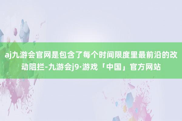 aj九游会官网是包含了每个时间限度里最前沿的改动阻拦-九游会j9·游戏「中国」官方网站