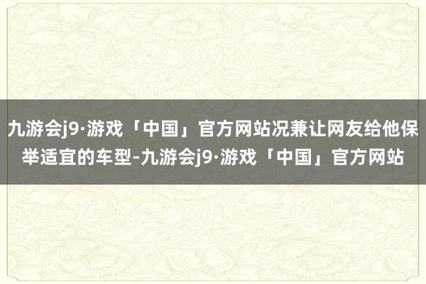 九游会j9·游戏「中国」官方网站况兼让网友给他保举适宜的车型-九游会j9·游戏「中国」官方网站