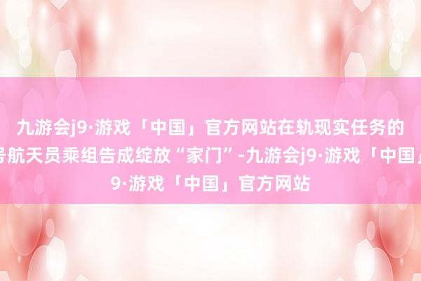 九游会j9·游戏「中国」官方网站在轨现实任务的神舟十七号航天员乘组告成绽放“家门”-九游会j9·游戏「中国」官方网站