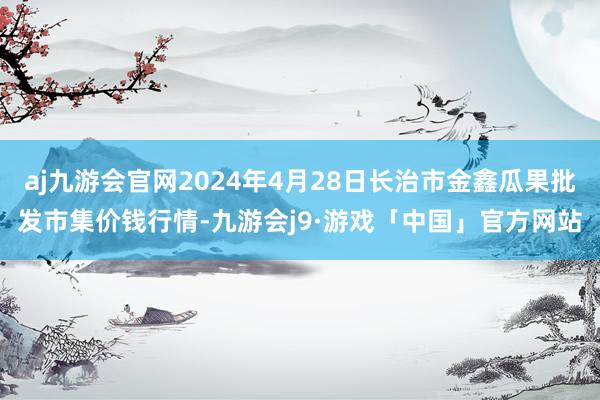 aj九游会官网2024年4月28日长治市金鑫瓜果批发市集价钱行情-九游会j9·游戏「中国」官方网站