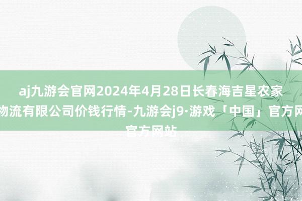 aj九游会官网2024年4月28日长春海吉星农家具物流有限公司价钱行情-九游会j9·游戏「中国」官方网站