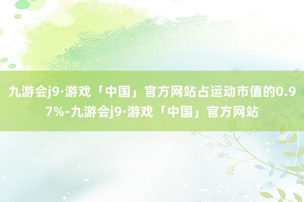 九游会j9·游戏「中国」官方网站占运动市值的0.97%-九游会j9·游戏「中国」官方网站