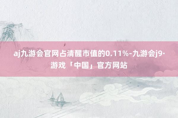 aj九游会官网占清醒市值的0.11%-九游会j9·游戏「中国」官方网站