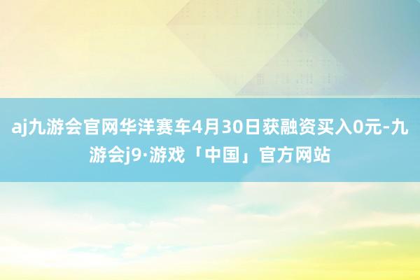 aj九游会官网华洋赛车4月30日获融资买入0元-九游会j9·游戏「中国」官方网站