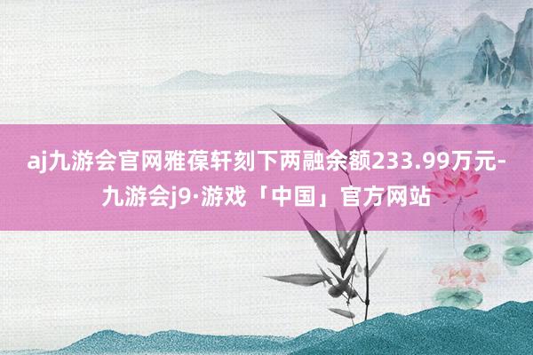 aj九游会官网雅葆轩刻下两融余额233.99万元-九游会j9·游戏「中国」官方网站