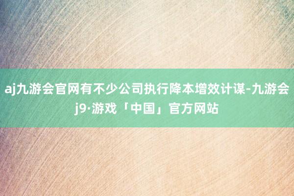 aj九游会官网有不少公司执行降本增效计谋-九游会j9·游戏「中国」官方网站