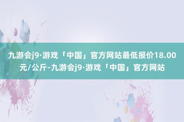 九游会j9·游戏「中国」官方网站最低报价18.00元/公斤-九游会j9·游戏「中国」官方网站