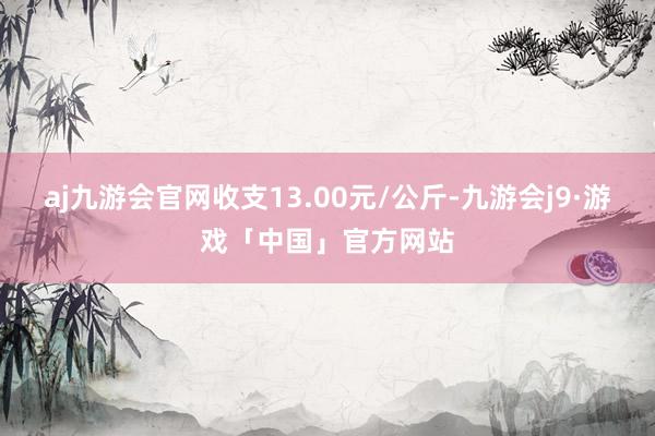 aj九游会官网收支13.00元/公斤-九游会j9·游戏「中国」官方网站