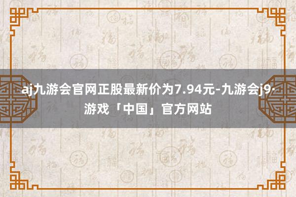 aj九游会官网正股最新价为7.94元-九游会j9·游戏「中国」官方网站