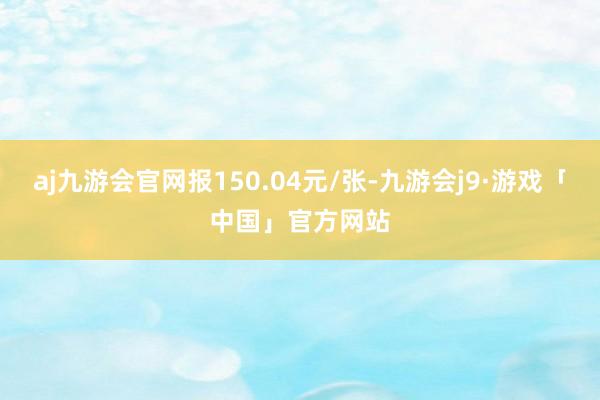 aj九游会官网报150.04元/张-九游会j9·游戏「中国」官方网站