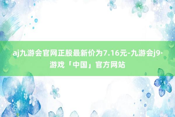 aj九游会官网正股最新价为7.16元-九游会j9·游戏「中国」官方网站