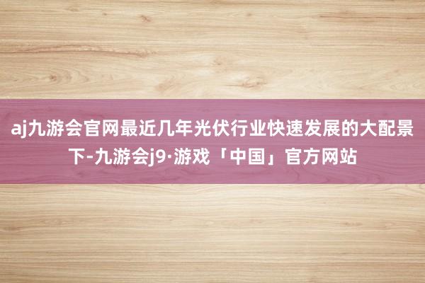 aj九游会官网最近几年光伏行业快速发展的大配景下-九游会j9·游戏「中国」官方网站