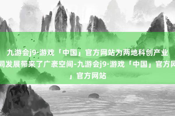 九游会j9·游戏「中国」官方网站为两地科创产业协同发展带来了广袤空间-九游会j9·游戏「中国」官方网站