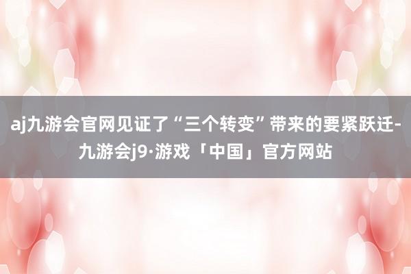 aj九游会官网见证了“三个转变”带来的要紧跃迁-九游会j9·游戏「中国」官方网站