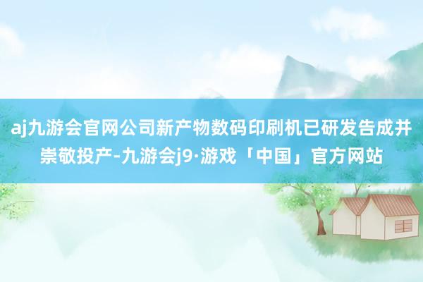 aj九游会官网公司新产物数码印刷机已研发告成并崇敬投产-九游会j9·游戏「中国」官方网站