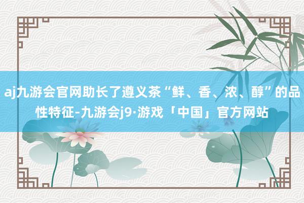 aj九游会官网助长了遵义茶“鲜、香、浓、醇”的品性特征-九游会j9·游戏「中国」官方网站